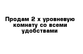 Продам 2-х уровневую комнату со всеми удобствами